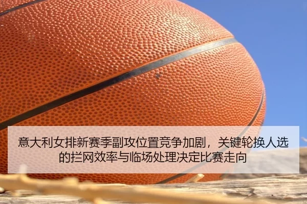 意大利女排新赛季副攻位置竞争加剧，关键轮换人选的拦网效率与临场处理决定比赛走向